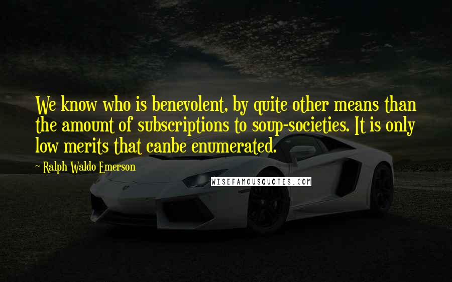 Ralph Waldo Emerson Quotes: We know who is benevolent, by quite other means than the amount of subscriptions to soup-societies. It is only low merits that canbe enumerated.