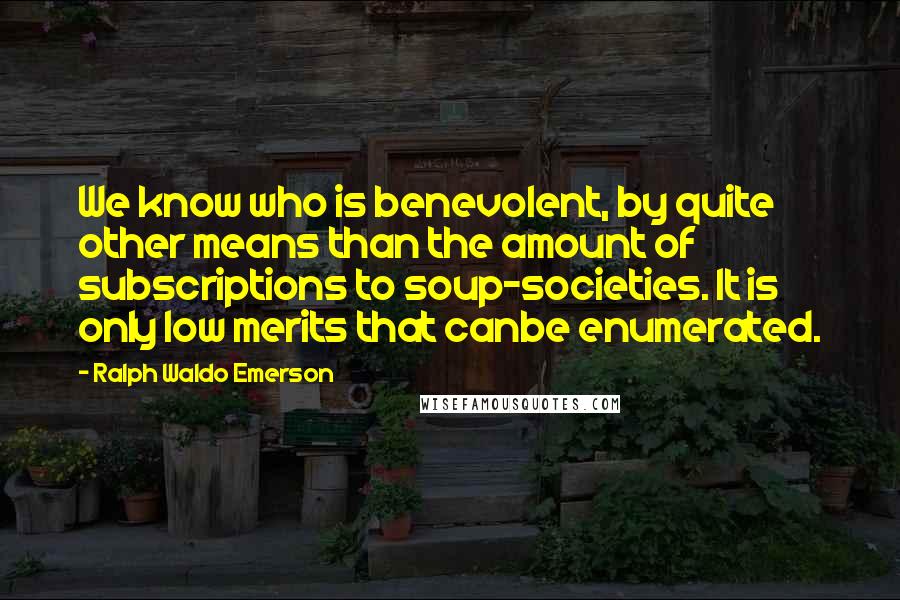 Ralph Waldo Emerson Quotes: We know who is benevolent, by quite other means than the amount of subscriptions to soup-societies. It is only low merits that canbe enumerated.