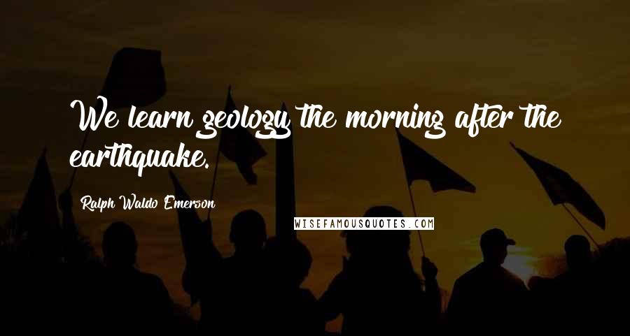 Ralph Waldo Emerson Quotes: We learn geology the morning after the earthquake.