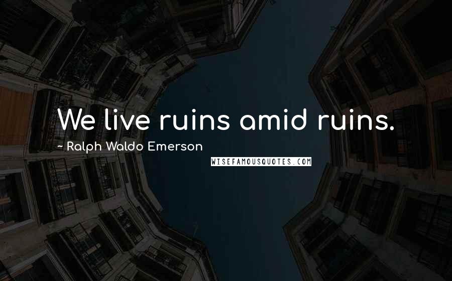 Ralph Waldo Emerson Quotes: We live ruins amid ruins.