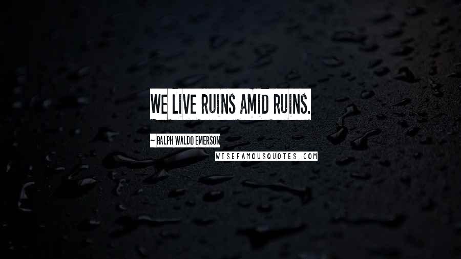 Ralph Waldo Emerson Quotes: We live ruins amid ruins.