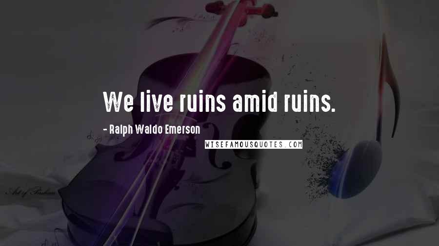 Ralph Waldo Emerson Quotes: We live ruins amid ruins.