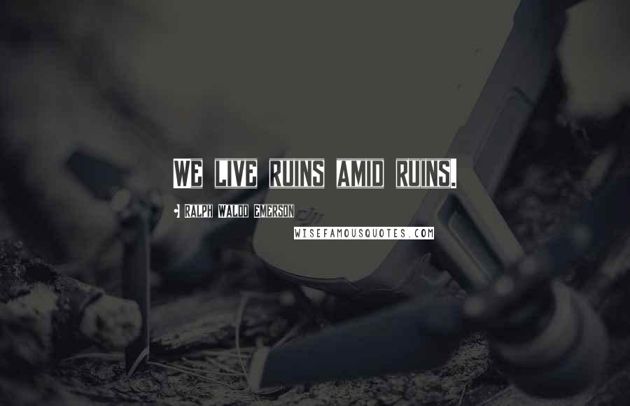 Ralph Waldo Emerson Quotes: We live ruins amid ruins.