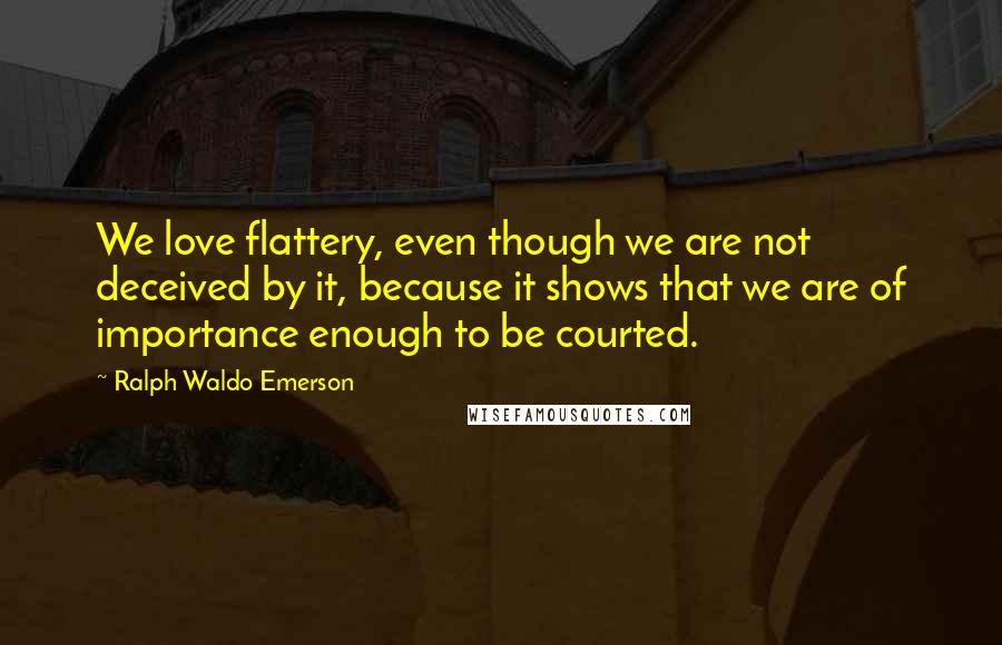 Ralph Waldo Emerson Quotes: We love flattery, even though we are not deceived by it, because it shows that we are of importance enough to be courted.