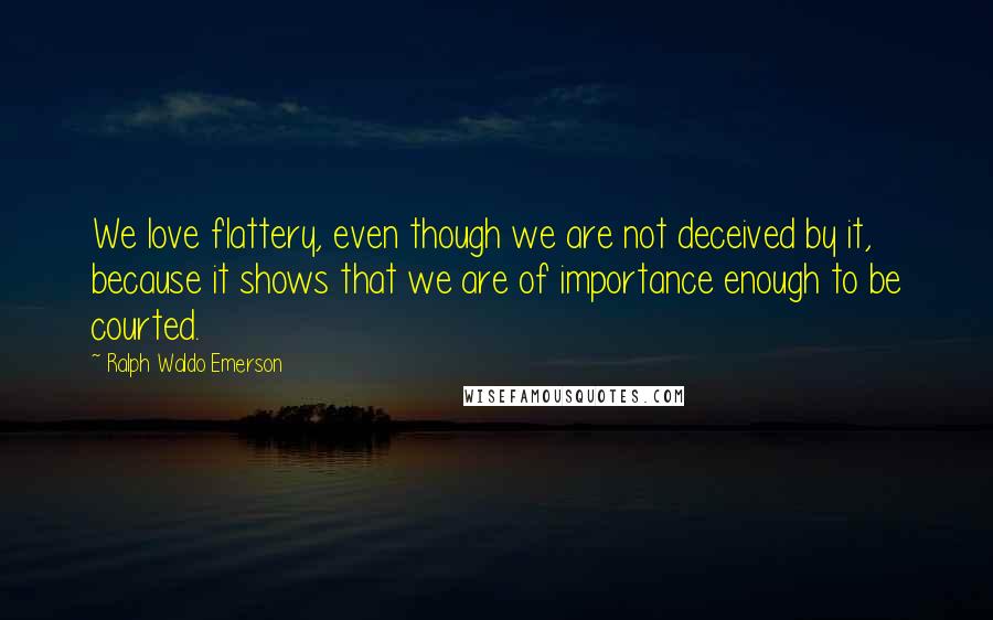 Ralph Waldo Emerson Quotes: We love flattery, even though we are not deceived by it, because it shows that we are of importance enough to be courted.