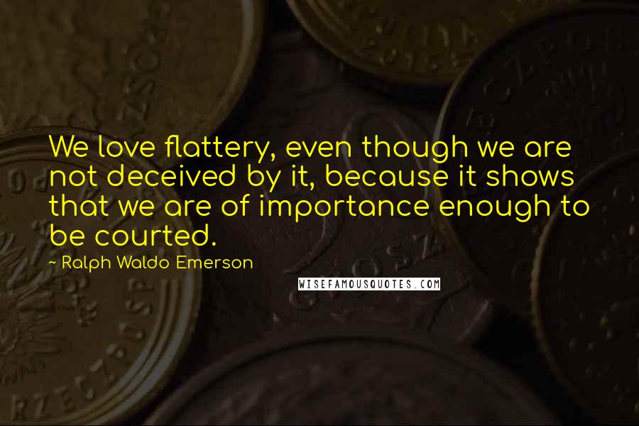 Ralph Waldo Emerson Quotes: We love flattery, even though we are not deceived by it, because it shows that we are of importance enough to be courted.