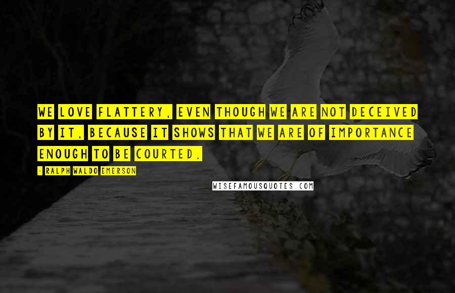 Ralph Waldo Emerson Quotes: We love flattery, even though we are not deceived by it, because it shows that we are of importance enough to be courted.