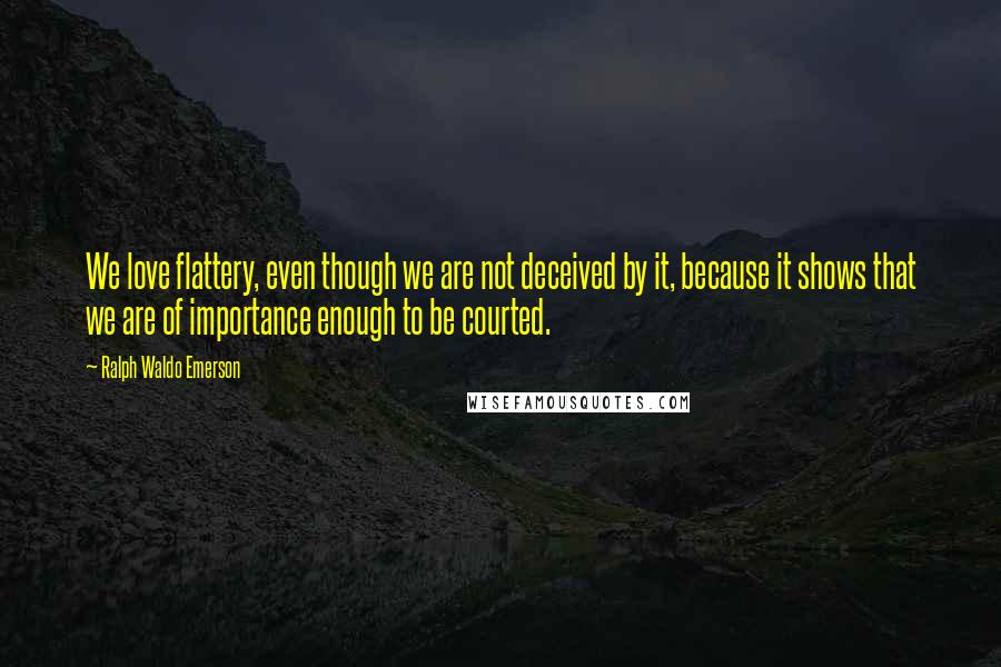 Ralph Waldo Emerson Quotes: We love flattery, even though we are not deceived by it, because it shows that we are of importance enough to be courted.