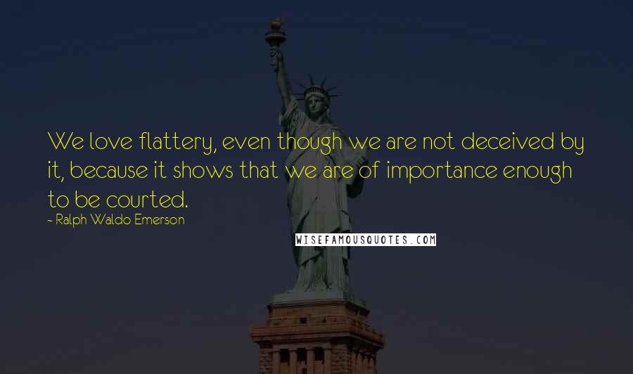 Ralph Waldo Emerson Quotes: We love flattery, even though we are not deceived by it, because it shows that we are of importance enough to be courted.