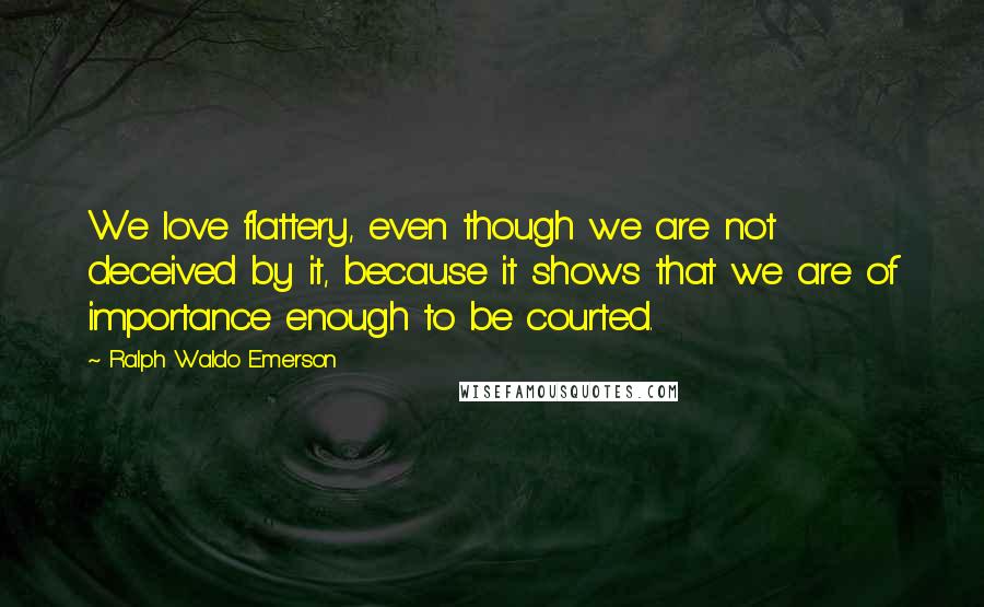 Ralph Waldo Emerson Quotes: We love flattery, even though we are not deceived by it, because it shows that we are of importance enough to be courted.