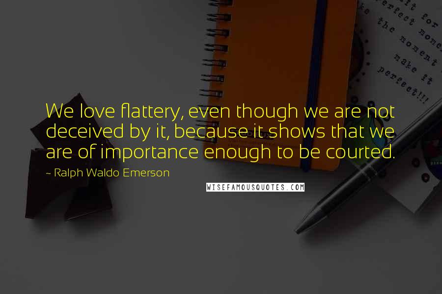 Ralph Waldo Emerson Quotes: We love flattery, even though we are not deceived by it, because it shows that we are of importance enough to be courted.