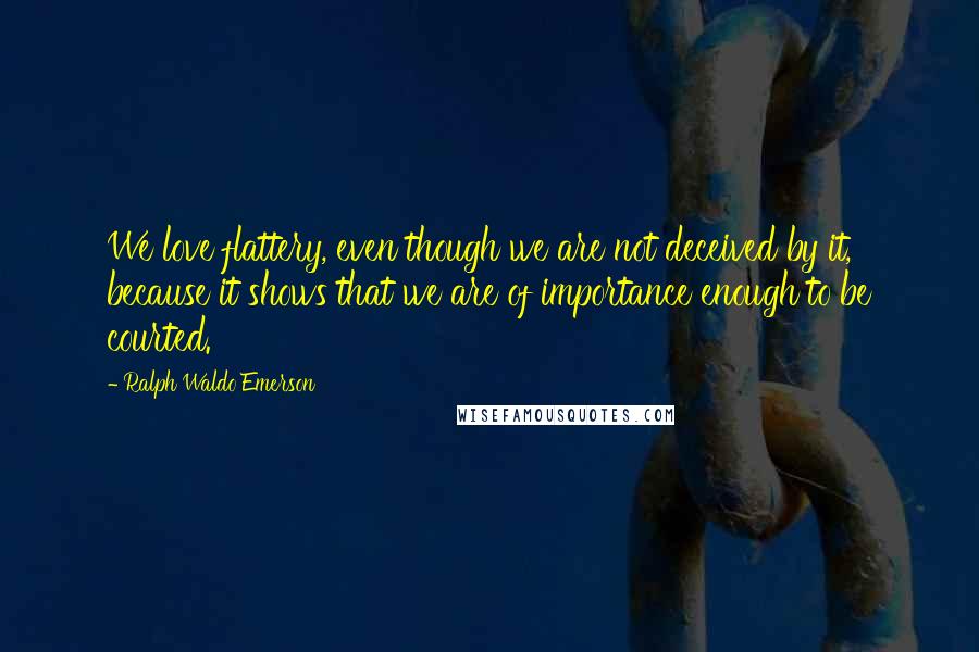 Ralph Waldo Emerson Quotes: We love flattery, even though we are not deceived by it, because it shows that we are of importance enough to be courted.