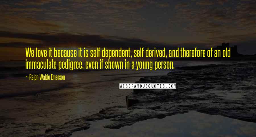 Ralph Waldo Emerson Quotes: We love it because it is self dependent, self derived, and therefore of an old immaculate pedigree, even if shown in a young person.