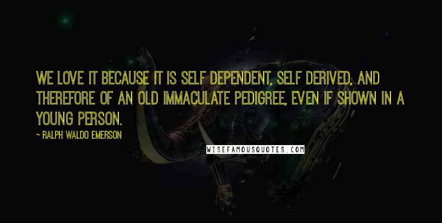Ralph Waldo Emerson Quotes: We love it because it is self dependent, self derived, and therefore of an old immaculate pedigree, even if shown in a young person.