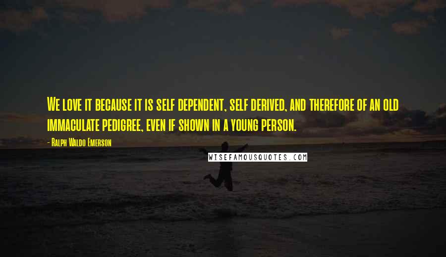 Ralph Waldo Emerson Quotes: We love it because it is self dependent, self derived, and therefore of an old immaculate pedigree, even if shown in a young person.