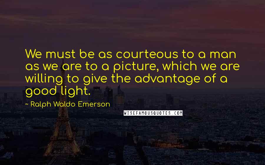 Ralph Waldo Emerson Quotes: We must be as courteous to a man as we are to a picture, which we are willing to give the advantage of a good light.