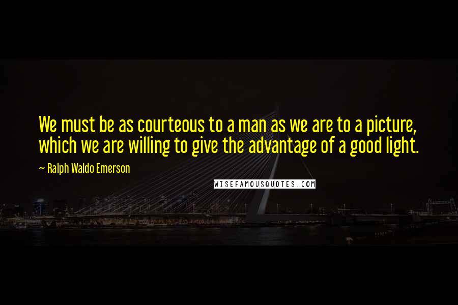 Ralph Waldo Emerson Quotes: We must be as courteous to a man as we are to a picture, which we are willing to give the advantage of a good light.