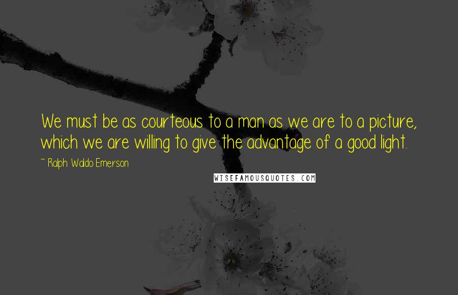 Ralph Waldo Emerson Quotes: We must be as courteous to a man as we are to a picture, which we are willing to give the advantage of a good light.