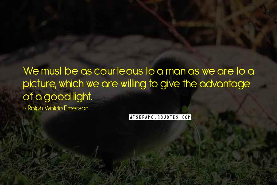 Ralph Waldo Emerson Quotes: We must be as courteous to a man as we are to a picture, which we are willing to give the advantage of a good light.