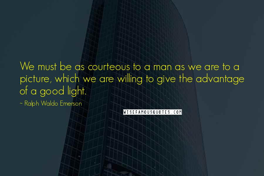Ralph Waldo Emerson Quotes: We must be as courteous to a man as we are to a picture, which we are willing to give the advantage of a good light.