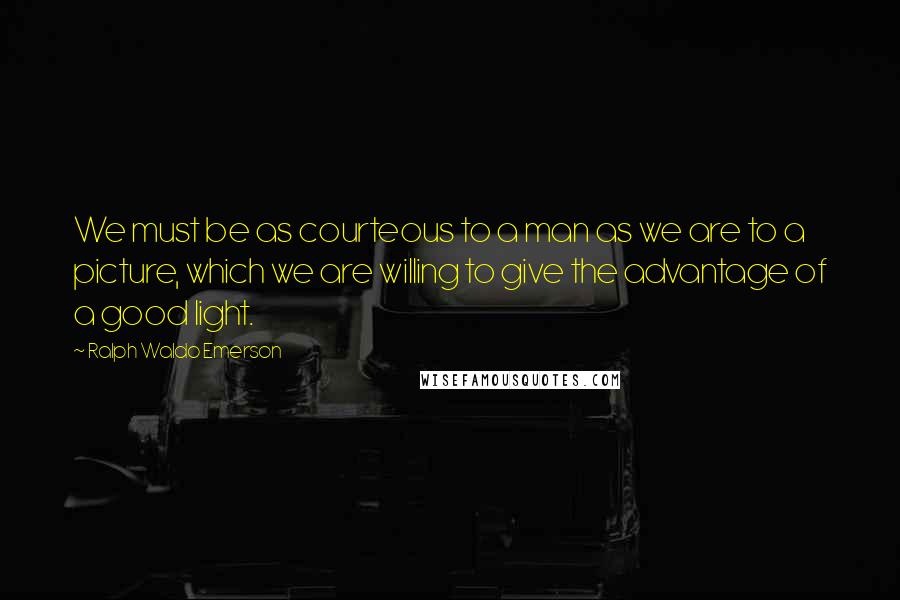 Ralph Waldo Emerson Quotes: We must be as courteous to a man as we are to a picture, which we are willing to give the advantage of a good light.