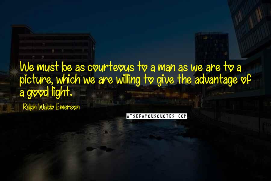 Ralph Waldo Emerson Quotes: We must be as courteous to a man as we are to a picture, which we are willing to give the advantage of a good light.