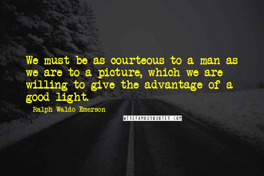 Ralph Waldo Emerson Quotes: We must be as courteous to a man as we are to a picture, which we are willing to give the advantage of a good light.