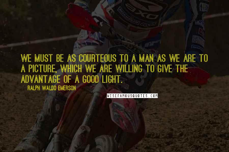 Ralph Waldo Emerson Quotes: We must be as courteous to a man as we are to a picture, which we are willing to give the advantage of a good light.