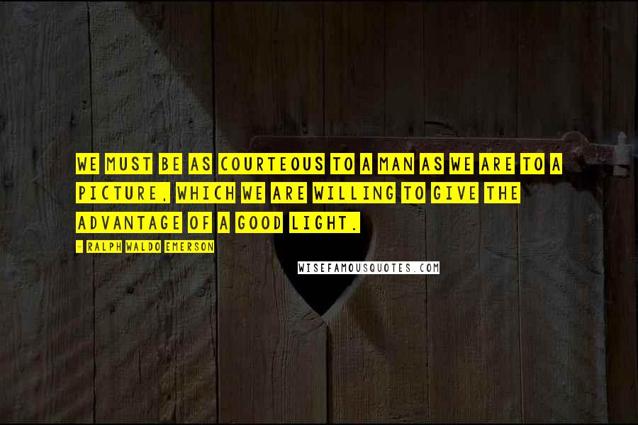 Ralph Waldo Emerson Quotes: We must be as courteous to a man as we are to a picture, which we are willing to give the advantage of a good light.