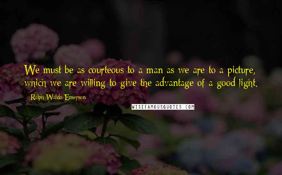 Ralph Waldo Emerson Quotes: We must be as courteous to a man as we are to a picture, which we are willing to give the advantage of a good light.