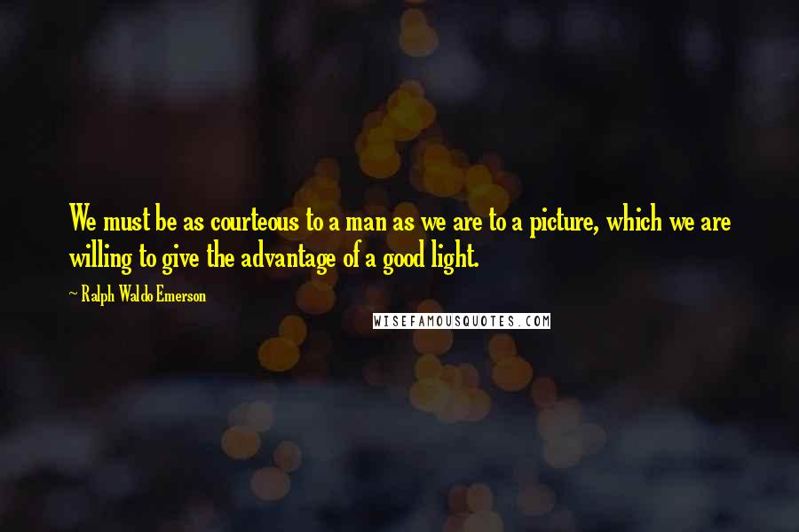 Ralph Waldo Emerson Quotes: We must be as courteous to a man as we are to a picture, which we are willing to give the advantage of a good light.