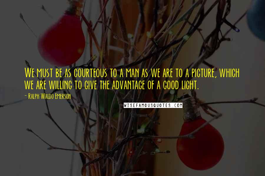 Ralph Waldo Emerson Quotes: We must be as courteous to a man as we are to a picture, which we are willing to give the advantage of a good light.