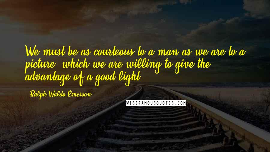 Ralph Waldo Emerson Quotes: We must be as courteous to a man as we are to a picture, which we are willing to give the advantage of a good light.