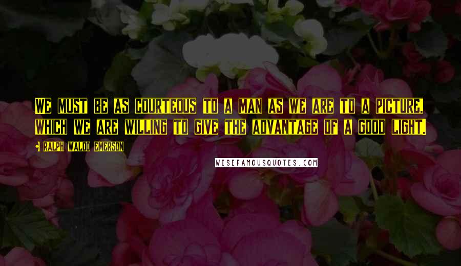 Ralph Waldo Emerson Quotes: We must be as courteous to a man as we are to a picture, which we are willing to give the advantage of a good light.