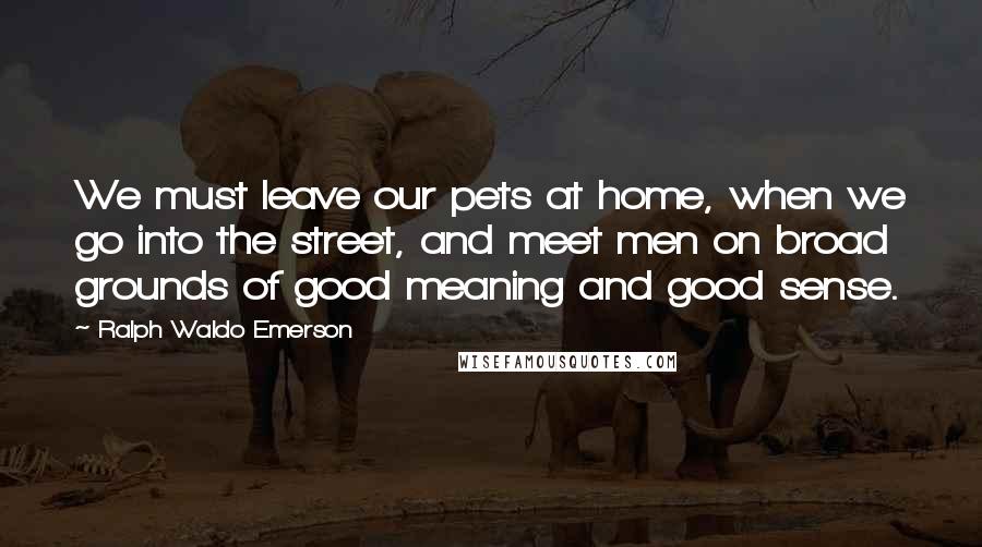 Ralph Waldo Emerson Quotes: We must leave our pets at home, when we go into the street, and meet men on broad grounds of good meaning and good sense.