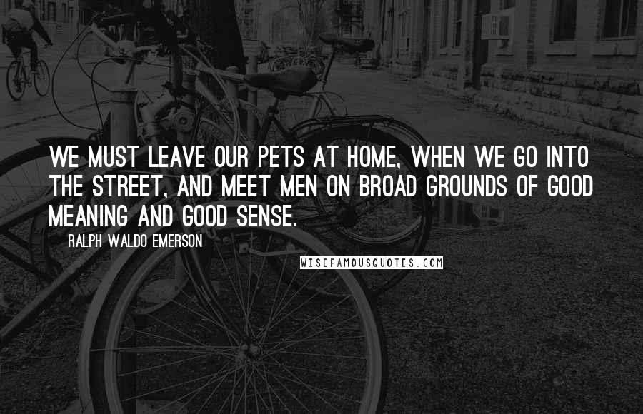 Ralph Waldo Emerson Quotes: We must leave our pets at home, when we go into the street, and meet men on broad grounds of good meaning and good sense.