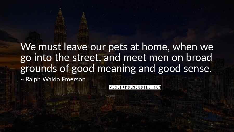 Ralph Waldo Emerson Quotes: We must leave our pets at home, when we go into the street, and meet men on broad grounds of good meaning and good sense.