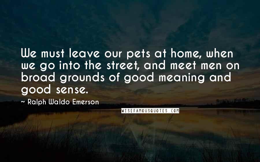 Ralph Waldo Emerson Quotes: We must leave our pets at home, when we go into the street, and meet men on broad grounds of good meaning and good sense.