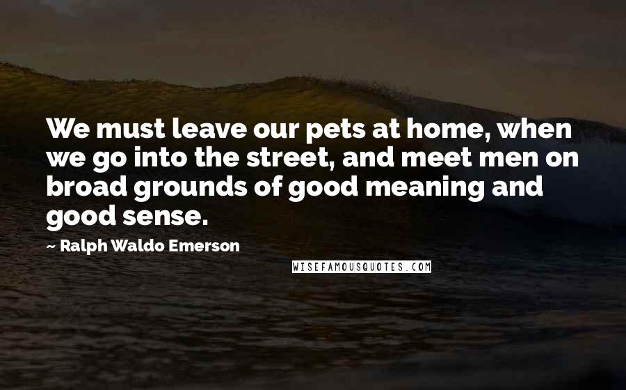 Ralph Waldo Emerson Quotes: We must leave our pets at home, when we go into the street, and meet men on broad grounds of good meaning and good sense.