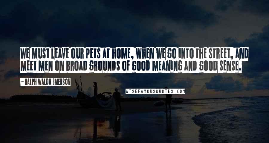 Ralph Waldo Emerson Quotes: We must leave our pets at home, when we go into the street, and meet men on broad grounds of good meaning and good sense.