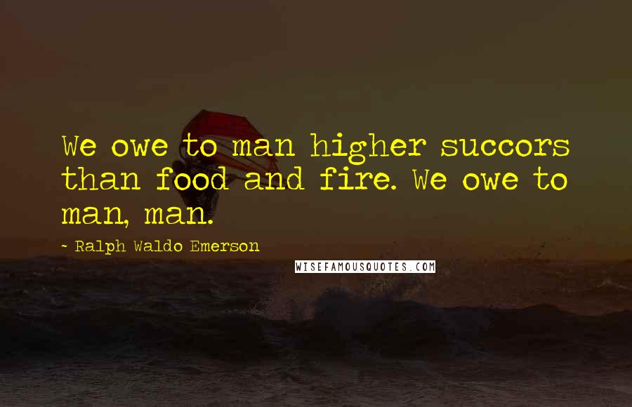Ralph Waldo Emerson Quotes: We owe to man higher succors than food and fire. We owe to man, man.