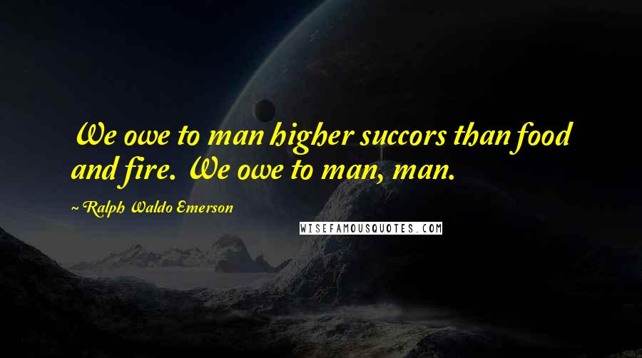 Ralph Waldo Emerson Quotes: We owe to man higher succors than food and fire. We owe to man, man.