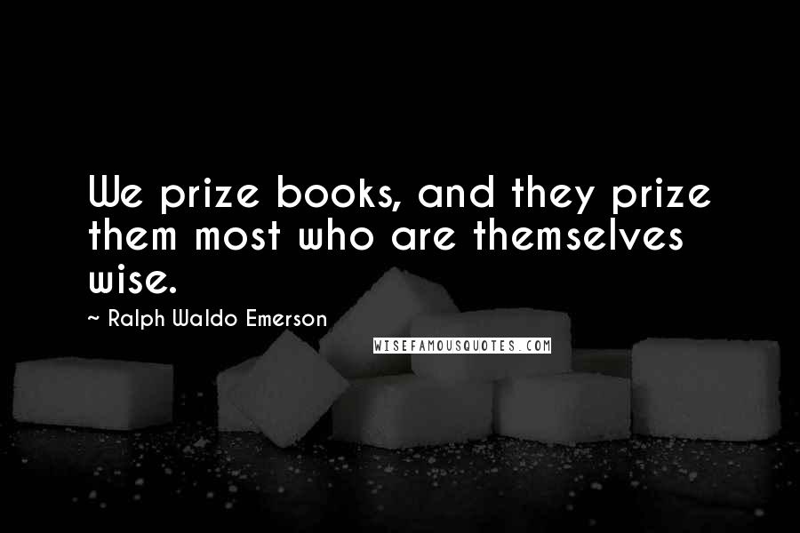 Ralph Waldo Emerson Quotes: We prize books, and they prize them most who are themselves wise.