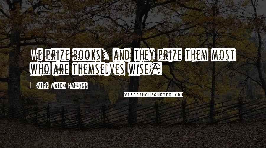 Ralph Waldo Emerson Quotes: We prize books, and they prize them most who are themselves wise.