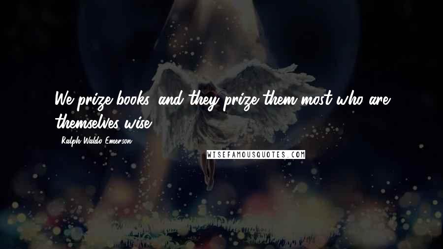 Ralph Waldo Emerson Quotes: We prize books, and they prize them most who are themselves wise.