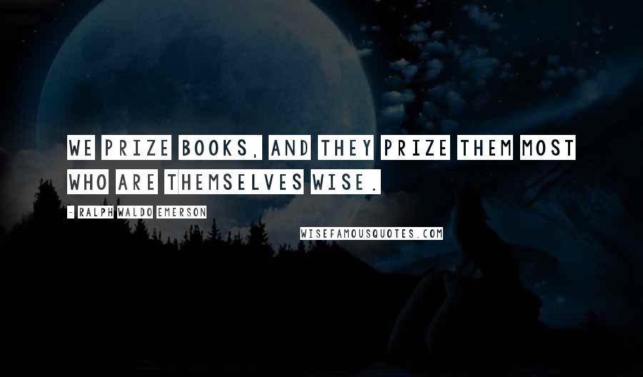 Ralph Waldo Emerson Quotes: We prize books, and they prize them most who are themselves wise.