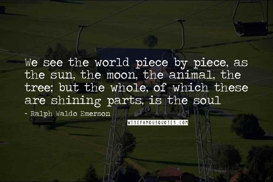 Ralph Waldo Emerson Quotes: We see the world piece by piece, as the sun, the moon, the animal, the tree; but the whole, of which these are shining parts, is the soul