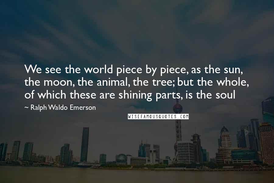 Ralph Waldo Emerson Quotes: We see the world piece by piece, as the sun, the moon, the animal, the tree; but the whole, of which these are shining parts, is the soul