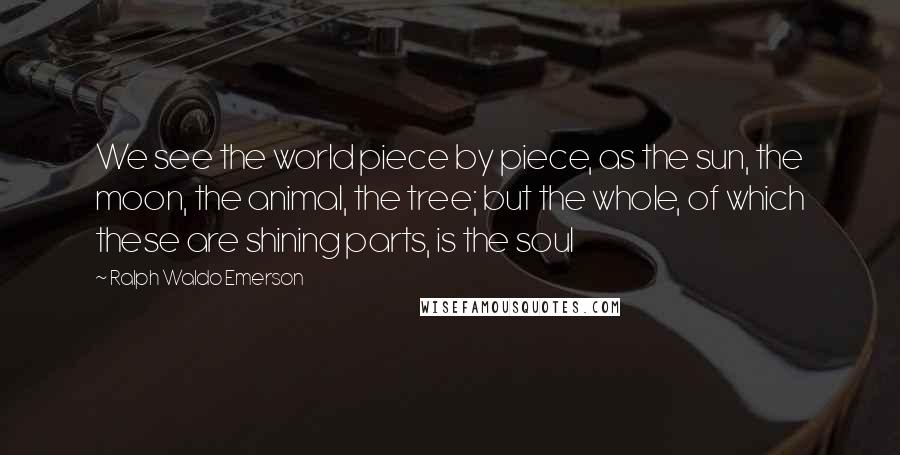 Ralph Waldo Emerson Quotes: We see the world piece by piece, as the sun, the moon, the animal, the tree; but the whole, of which these are shining parts, is the soul