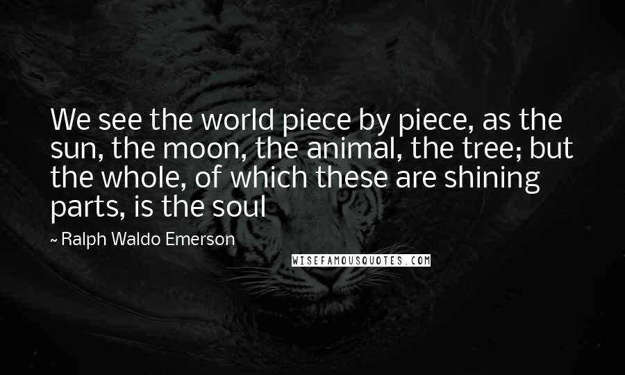 Ralph Waldo Emerson Quotes: We see the world piece by piece, as the sun, the moon, the animal, the tree; but the whole, of which these are shining parts, is the soul